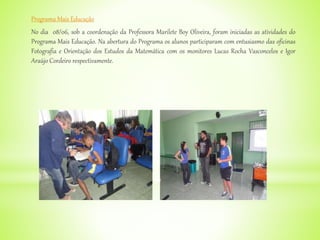 Programa Mais Educação
No dia 08/06, sob a coordenação da Professora Marilete Boy Oliveira, foram iniciadas as atividades do
Programa Mais Educação. Na abertura do Programa os alunos participaram com entusiasmo das oficinas
Fotografia e Orientação dos Estudos da Matemática com os monitores Lucas Rocha Vasconcelos e Igor
Araújo Cordeiro respectivamente.
 