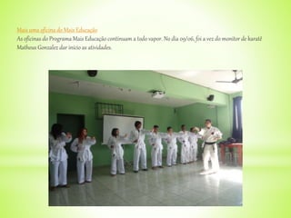 Mais uma oficina do Mais Educação
As oficinas do Programa Mais Educação continuam a todo vapor. No dia 09/06, foi a vez do monitor de karatê
Matheus Gonzalez dar início as atividades.
 