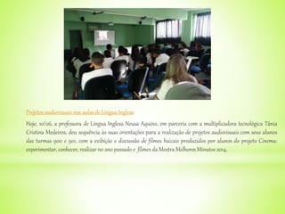Projetos audiovisuais nas aulas de Língua Inglesa
Hoje, 10/06, a professora de Língua Inglesa Neusa Aquino, em parceria com a multiplicadora tecnológica Tânia
Cristina Medeiros, deu sequência às suas orientações para a realização de projetos audiovisuais com seus alunos
das turmas 900 e 901, com a exibição e discussão de filmes haicais produzidos por alunos do projeto Cinema:
experimentar, conhecer, realizar no ano passado e filmes da Mostra Melhores Minutos 2014.
 