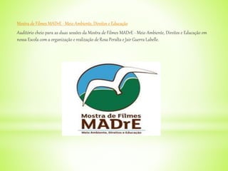 Mostra de Filmes MADrE - Meio Ambiente, Direitos e Educação
Auditório cheio para as duas sessões da Mostra de Filmes MADrE - Meio Ambiente, Direitos e Educação em
nossa Escola com a organização e realização de Rosa Peralta e Jair Guerra Labelle.
 