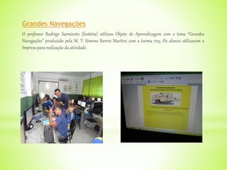 Grandes Navegações
O professor Rodrigo Sarmiento (história) utilizou Objeto de Aprendizagem com o tema “Grandes
Navegações” produzido pela M. T. Simone Barros Martins com a turma 703. Os alunos utilizaram o
Impress para realização da atividade.
 