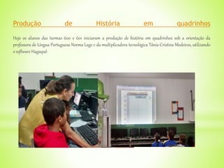 Produção de História em quadrinhos
Hoje os alunos das turmas 600 e 601 iniciaram a produção de história em quadrinhos sob a orientação da
professora de Língua Portuguesa Norma Lage e da multiplicadora tecnológica Tânia Cristina Medeiros, utilizando
o software Hagaquê.
 