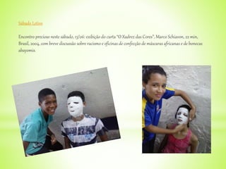 Sábado Letivo
Encontro precioso neste sábado, 13/06: exibição do curta “O Xadrez das Cores”, Marco Schiavon, 22 min,
Brasil, 2004, com breve discussão sobre racismo e oficinas de confecção de máscaras africanas e de bonecas
abayomis.
 