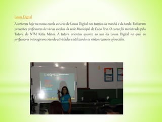 Lousa Digital
Aconteceu hoje na nossa escola o curso de Lousa Digital nos turnos da manhã e da tarde. Estiveram
presentes professores de várias escolas da rede Municipal de Cabo Frio. O curso foi ministrado pela
Tutora do NTM Kátia Matos. A tutora orientou quanto ao uso da Lousa Digital no qual os
professores interagiram criando atividades e utilizando os vários recursos oferecidos.
 