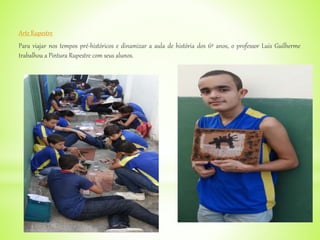 Arte Rupestre
Para viajar nos tempos pré-históricos e dinamizar a aula de história dos 6º anos, o professor Luis Guilherme
trabalhou a Pintura Rupestre com seus alunos.
 