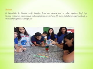 Misturas
O Laboratório de Ciências -profª Jaqueline Brum em parceria com as aulas regulares- Profº Igor
Cardoso realizaram mais uma aula bastante dinâmica com o 9º ano . Os alunos trabalharam experimentando as
misturas homogêneas e heterogêneas.
 