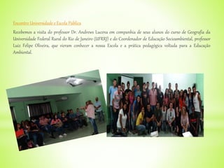 Encontro Universidade e Escola Pública
Recebemos a visita do professor Dr. Andrews Lucena em companhia de seus alunos do curso de Geografia da
Universidade Federal Rural do Rio de Janeiro (UFRRJ) e do Coordenador de Educação Socioambiental, professor
Luiz Felipe Oliveira, que vieram conhecer a nossa Escola e a prática pedagógica voltada para a Educação
Ambiental.
 