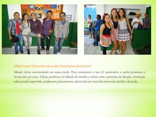 Sábado Letivo "Aniversário da escola e Festa Junina dos 9ºs anos"
Sábado Letivo movimentado na nossa escola. Para comemorar o seu 17º aniversário a escola promoveu o
Arraiá dos 9ºs anos. A festa aconteceu no Sábado de manhã e contou com a presença da direção, orientação
educacional, supervisão, professores, funcionários, alunos dos 9ºs anos dos turnos da manhã e da tarde.
 