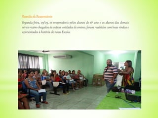 Reunião de Responsáveis
Segunda-feira, 09/03, os responsáveis pelos alunos do 6º ano e os alunos das demais
séries recém-chegados de outras unidades de ensino, foram recebidos com boas vindas e
apresentados à história de nossa Escola.
 