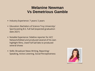 Melanine Newman
Vs Demetrious Gamble
• Industry Experience: 7 years/ 2 years
• Education: Bachelors of Science Troy University/
Sportscasting B.S. Full Sail (expected graduation
date 2021)
• Notable Experience: Sideline reporter for ACC
Network/Edited and produced several of his own
highlight ﬁlms, Used Full Sail labs to produced
several shows
• Skills: Broadcast News Writing, Reporting/
Speaking, Active Listening, Social Perceptiveness
 