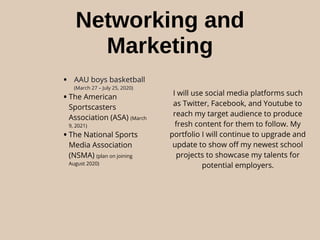 Networking and
Marketing
• AAU boys basketball
(March 27 – July 25, 2020)
•The American
Sportscasters
Association (ASA) (March
9, 2021)
•The National Sports
Media Association
(NSMA) (plan on joining
August 2020)
I will use social media platforms such
as Twitter, Facebook, and Youtube to
reach my target audience to produce
fresh content for them to follow. My
portfolio I will continue to upgrade and
update to show oﬀ my newest school
projects to showcase my talents for
potential employers.
 