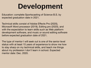 Development
Education: complete Sportscasting of Science B.S. by
expected graduation date in 2021.

Technical skills consist of Adobe Eﬀects Pro (2020),
Microsoft Word processor (2019), Editing pro (2020), and
with the expectation to learn skills such as Web platform
development software, and music or sound editing software
before expected graduation date of 2021.

The type of mentor I will seek out is one of the senior level
status with at least 15 years of experience to show me how
to stay sharp on my technical skills, and teach me things
about my profession I don’t learn in school. Expected
mentor date: Dec. 2020.
 