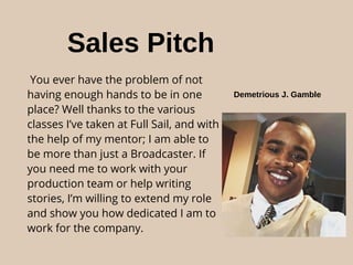 Sales Pitch
You ever have the problem of not
having enough hands to be in one
place? Well thanks to the various
classes I’ve taken at Full Sail, and with
the help of my mentor; I am able to
be more than just a Broadcaster. If
you need me to work with your
production team or help writing
stories, I’m willing to extend my role
and show you how dedicated I am to
work for the company.
Demetrious J. Gamble
 