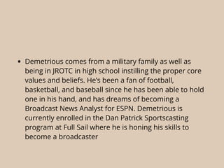• Demetrious comes from a military family as well as
being in JROTC in high school instilling the proper core
values and beliefs. He’s been a fan of football,
basketball, and baseball since he has been able to hold
one in his hand, and has dreams of becoming a
Broadcast News Analyst for ESPN. Demetrious is
currently enrolled in the Dan Patrick Sportscasting
program at Full Sail where he is honing his skills to
become a broadcaster
 