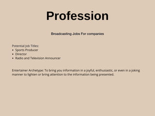 Profession
Broadcasting Jobs For companies
Potential Job Titles:
• Sports Producer
• Director
• Radio and Television Announcer
Entertainer Archetype: To bring you information in a joyful, enthusiastic, or even in a joking
manner to lighten or bring attention to the information being presented.
 