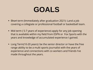 GOALS
• Short term (Immediately after graduation 2021): Land a job
covering a collegiate or professional football or basketball team.
• Mid term ( 5-7 years of experience) apply for any job opening
that is available within my ﬁeld from ESPN or Fox Sports with the
years and knowledge of accumulated experience I gained.
• Long Term(10-20 years): be the senior director or have the free
range ability to be a multi sports journalist with the years of
experience and connections with co workers and friends I’ve
made throughout the years.
 