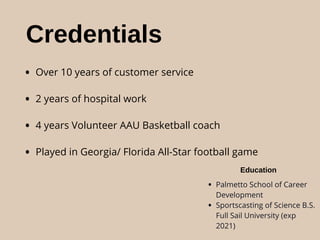 Credentials
• Over 10 years of customer service
• 2 years of hospital work
• 4 years Volunteer AAU Basketball coach
• Played in Georgia/ Florida All-Star football game
Education
• Palmetto School of Career
Development
• Sportscasting of Science B.S.
Full Sail University (exp
2021)
 
