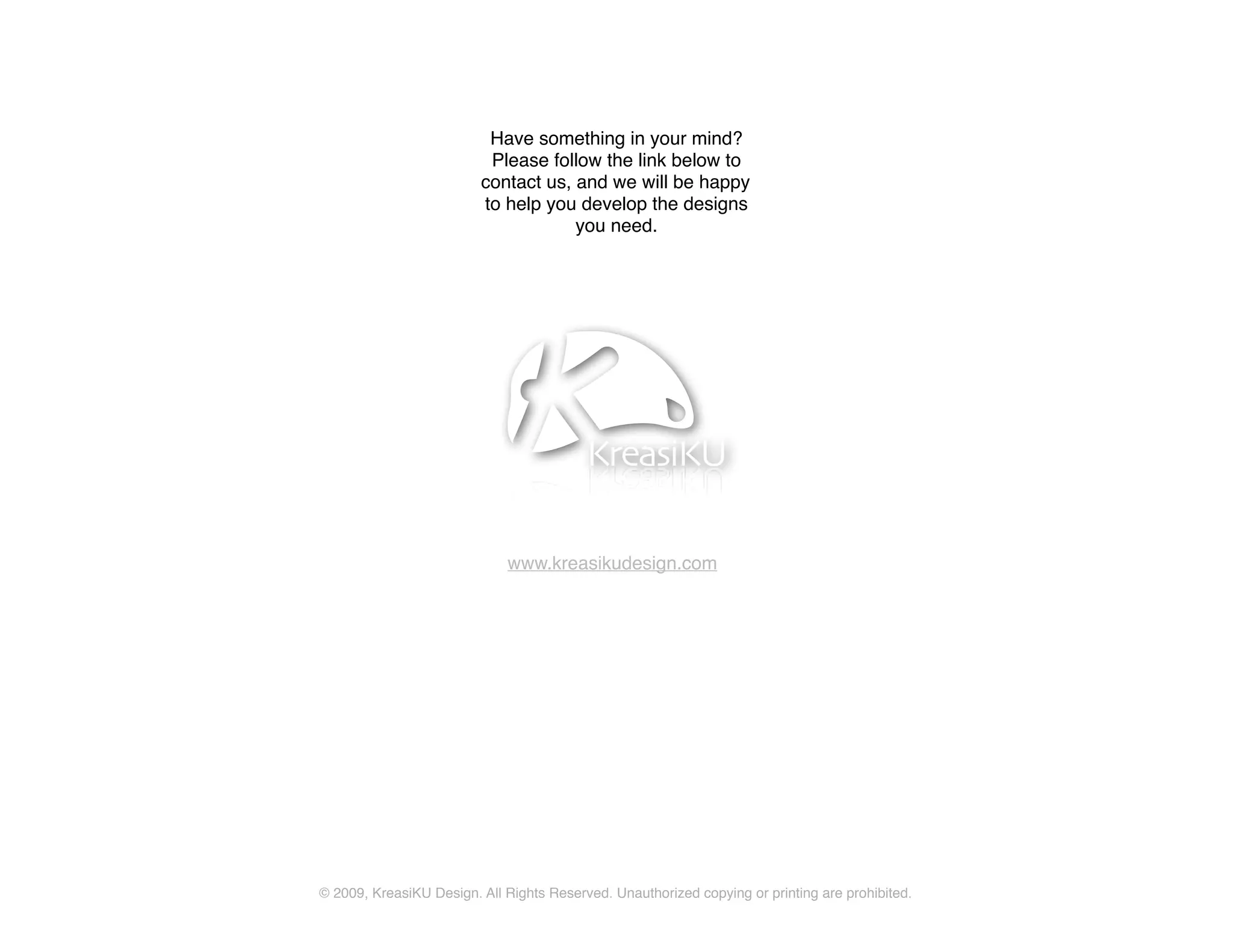 Have something in your mind?
                          Please follow the link below to
                         contact us, and we will be happy
                         to help you develop the designs
                                     you need.




                             www.kreasikudesign.com




© 2009, KreasiKU Design. All Rights Reserved. Unauthorized copying or printing are prohibited.
 