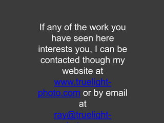 If any of the work you have seen here interests you, I can be contacted though my website at www.truelight-photo.com or by email at ray@truelight-photo.com