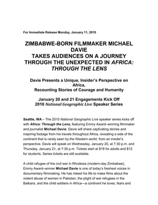  <br />                                                    <br /> <br />For Immediate Release Monday, January 11, 2010<br /> <br />ZIMBABWE-BORN FILMMAKER MICHAEL DAVIE<br />TAKES AUDIENCES ON A JOURNEY THROUGH THE UNEXPECTED IN AFRICA: THROUGH THE LENS<br /> <br />Davie Presents a Unique, Insider’s Perspective on Africa,<br />Recounting Stories of Courage and Humanity<br /> <br />January 20 and 21 Engagements Kick Off<br />2010 National Geographic Live Speaker Series<br /> <br /> <br />Seattle, WA – The 2010 National Geographic Live speaker series kicks off with Africa: Through the Lens, featuring Emmy Award–winning filmmaker and journalist Michael Davie. Davie will share captivating stories and inspiring footage from his travels throughout Africa, revealing a side of the continent that is rarely seen by the Western world, from an insider’s perspective. Davie will speak on Wednesday, January 20, at 7:30 p.m. and Thursday, January 21, at 7:30 p.m. Tickets start at $18 for adults and $12 for students. Series tickets are still available.<br /> <br />A child refugee of the civil war in Rhodesia (modern-day Zimbabwe), Emmy Award–winner Michael Davie is one of today’s freshest voices in documentary filmmaking. He has risked his life to make films about the violent abuse of women in Pakistan, the plight of war refugees in the Balkans, and the child soldiers in Africa—a continent he loves, fears and wants the world to better understand. In Africa: Through the Lens, Davie will discuss his passion for his home continent and share footage he’s shot there –– from the front lines of war in Liberia, to the battle to save the Congo’s endangered mountain gorillas, to a progressive prisoner rehabilitation program in South Africa –– in  an effort to demystify his beloved homeland. Using excerpts from his first documentary, From Capetown to Cairo, Davie will share stories from his journey hitchhiking through all of Africa with just a backpack and a camera giving a deeply personal account of his experiences while evoking the beauty, brutality and heartache of the continent. Through his tales of adventure, extraordinary personal encounters, and riveting film clips, Davie will raise the tough questions and give a voice to the Africa that is rarely seen.<br /> <br />Other speakers in the National Geographic Live series include geographer and famed Pulitzer Prize–winning author of Guns, Germs and Steel Jared Diamond on March 1 & 2. Diamond will present ideas from his latest book Collapse, an exploration of failed societies, and a look at sustainable practices we can adopt today to avoid the mistakes of the past. On March 22 & 23, former management consultant turned eco-adventurer Roz Savage will share how her oceanic rowing voyages have inspired grassroots environmental stewardship. National Geographic photographer Paul Nicklen takes audiences underwater and over the ice to witness the stunning wildlife of Antarctica and the Arctic on April 19 & 20. Rounding out the series on May 17 & 18, NASA engineer and passionate space explorer Kobie Boykins will present his work on the next-generation Mars rover, the robot that will be used to assess the planet’s potential ability to support life.<br /> <br />Tickets<br />Series tickets and a limited number of singe tickets are on sale now, on a first-come, first-served basis.  Tickets can be purchased by calling the Seattle Symphony Ticket Office at (206) 215-4747 or toll-free at (866) 833-4747, faxing the Symphony at (206) 215-4748, ordering online at www.benaroyahall.org, or visiting the Seattle Symphony Ticket Office in Benaroya Hall at Third Avenue & Union Street, Monday through Friday, 10 a.m. to 6 p.m., and Saturday, 1 to 6 p.m. For group sales information, call (206) 215-4784. Discounts are available for students and seniors and special membership rates are available. Membership rates apply for members of the National Geographic Society and Seattle Symphony subscribers.<br /> <br />Single Event Tickets<br />Single event ticket prices begin at $18 for adults and $12 for students. Members of the National Geographic Society and Seattle Symphony subscribers can purchase single event tickets starting at $15.<br /> <br />Series Tickets<br /> <br />Balcony<br />$75 member, $86 non-member, $47 full-time students and seniors (must show valid ID)<br /> <br />Main Floor (rear orchestra seats)<br />$96 member, $112 non-member, $52 full-time students and seniors (must show valid ID)<br /> <br />Patron Level (preferred front orchestra seats)<br />$134 member, $150 non-member<br /> <br />*Explorers Circle Package (preferred orchestra seats and event package)<br />$380 member, $395 non-member<br /> <br /> <br />*Explorers Circle ticket purchases include prime seating for each of the five National Geographic Live presentations; a private cocktail reception with geographer and author Jared Diamond prior to the March 2 presentation; a signed copy of Diamond’s book Collapse; and acknowledgement as an Explorers Circle level donor on-screen prior to all evening programs. A portion of each package is tax-deductible, as it includes a donation of $150 to support National Geographic Live (receipt provided). There are a limited number of Explorers Circle tickets and they are only offered with a purchase of the series 2 tickets.<br /> <br /> <br />About National Geographic Live and the National Geographic Society<br /> <br />National Geographic Live is a branded series of events including live concerts, films and dynamic presentations by today's leading explorers, scientists, filmmakers and photographers covering a wide range of topics including exploration and adventure; wildlife and habitat; natural phenomena; and relevant issues such as climate change and energy conservation. Proceeds from speaker series ticket sales help fund future National Geographic initiatives in field research, exploration and education.<br /> <br />The National Geographic Society is one of the world’s largest nonprofit scientific and educational organizations. Founded in 1888 to “increase and diffuse geographic knowledge,” the Society works to inspire people to care about the planet. National Geographic reflects the world through its magazines, television programs, films, music and radio, books, DVDs, maps, exhibitions, live events, school publishing programs, interactive media and merchandise. National Geographic magazine, the Society’s official journal, published in English and 32 local-language editions, is read by more than 35 million people each month. The National Geographic Channel reaches 310 million households in 34 languages in 165 countries. National Geographic Digital Media receives more than 13 million visitors a month. National Geographic has funded more than 9,200 scientific research, conservation and exploration projects and supports an education program promoting geography literacy. For more information, visit nationalgeographic.com.<br /> <br />About BH Music Center and Benaroya Hall<br /> <br />BH Music Center is the non-profit organization that operates and manages Benaroya Hall. Benaroya Hall, home of Seattle Symphony, is Seattle’s first facility designed exclusively for concert music performances. Located on an entire city block in downtown Seattle between Second and Third avenues and Union and University streets, the Hall serves as a focal point of the city’s urban core. This state-of-the-art concert hall opened ten years ago on September 12, 1998, and has since successfully operated as one of the nation’s premier venues for live symphonic music, as well as a catalyst for downtown economic development, community building, education and culture. The Hall serves as a focal point of the city’s urban core. Benaroya Hall has two spaces for musical performances: the 2,500-seat S. Mark Taper Foundation Auditorium and the 540-seat Illsley Ball Nordstrom Recital Hall. A 430-space parking garage, accessible from Second Avenue, is housed within Benaroya Hall. Benaroya Hall received a 2001 American Institute of Architects (AIA) National Honor Award for outstanding architecture.<br /> <br />About Seattle Symphony<br />Seattle Symphony celebrates the Silver Anniversary of Music Director Gerard Schwarz this season with special events and programming. The Orchestra, now presenting its 107th season, has been under the artistic leadership of Schwarz since 1985. In 1998, the Orchestra began performing in the acoustically superb Benaroya Hall in downtown Seattle. The Symphony is internationally recognized for its adventurous programming of contemporary works, its devotion to the classics, and its extensive recording history. Seattle Symphony has made more than 125 recordings, garnered 12 Grammy nominations and received two Emmy Awards. The Orchestra is also known for its extensive education programming, which annually serves 100,000 people of all ages. From September through July, audiences number 315,000 people both at Benaroya Hall and in the community. For more information on Seattle Symphony, visit www.seattlesymphony.org.  <br /> <br />* All programs and participants subject to change. Full-length biographies and photos of speakers are available to the media on request.<br /> <br />Media Contacts:                                                                                               Rel#0910-69<br />                                                                                                                        January 11, 2010<br />Rosalie Contreras, Director of Communications, (206) 215-4782<br />rosalie.contreras@seattlesymphony.org<br /> <br />Elizabeth Ferlic, Public Relations Manager, (206) 215-4714<br />elizabeth.ferlic@seattlesymphony.org<br />