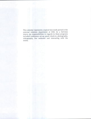 This calendarrepresents typical two-week period in the
                         a
external relations department at CSIS.As a full-time
intern, my responsibilitiesin regards to these programs
included conference set-up,guest check-in,photography,
videography, live webcasts and interacting with the
media.
 