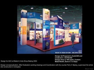 Design for ACC at Made In India Show Beijing 2003 Design conceptualization, After finalization working drawings and Coordination with the counter Part of  Beijing, supervised the whole  site construction in shanghai.   Design 3d Prepared in AutoCAD and rendered in  AUTOCAD Design Area is 100 sqmtr, Custom Made Booth, Done in 1-3 Days 