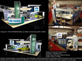 Design for  TATA INTERNATIONAL at  Made In India Show 2007, CAIRO Design conceptualization and renderings, after finalization working drawings and Coordination with the Production team for production. Because this is an Maxima Booth and Maxima we cant find in Cairo had to ship material from India to Egypt for construction. Design 3d Prepared in AutoCAD and rendered in  3ds MAX(Vray) Design Area is 200 sqmtr, Maxima Modular Syatem, Done in 3-4 Days 