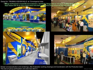 Design for  TIRUMALA SEVEN HILLS  at  Convergence India Design conceptualization and renderings, after finalization working drawings and Coordination with the Production team. This was an group participation and area was 39x3 m, Design 3d Prepared in AutoCAD and rendered in  AUTOCAD. Design Area is 117 sqmtr, Custom Made Booth, Done in 4-6  Days reason was its an very unique space and client wants some thing unique too but cost effective. 