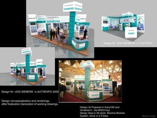 Design for  UGS SIEMENS  in AUTOEXPO 2008 Design conceptualization and renderings, after finalization Generation of working drawings. Design for  UGS SIEMENS  in Tool TECH Design 3d Prepared in AutoCAD and rendered in  3ds MAX(Vray) Design Area is 36 sqmtr, Maxima Modular Syatem, Done in 2-3 Days 