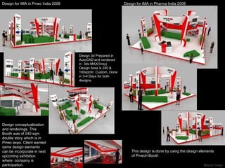 Design for IMA in Pmec India 2008  This design is done by using the design elements  of Pmech Booth .  Design for IMA in Pharma India 2008  Design conceptualization  and renderings. This Booth was of 240 sqm double story which is in Pmec expo. Client wanted same design elements can be incorporate in next upcoming exhibition  where  company is participation. Design 3d Prepared in AutoCAD and rendered in  3ds MAX(Vray) Design Area is 240 &  100sqmtr, Custom, Done in 3-4 Days for both designs. 