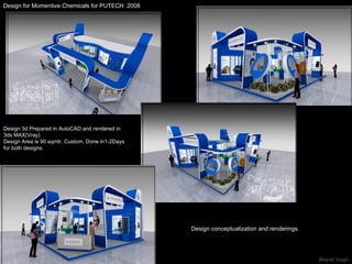 Design for Momentive Chemicals for PUTECH  2008 Design conceptualization and renderings.  Design 3d Prepared in AutoCAD and rendered in  3ds MAX(Vray) Design Area is 90 sqmtr, Custom, Done in1-2Days for both designs. 