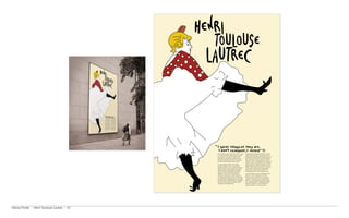 Henri Toulouse-Lautrec was born in Albi, France,    Commissioned by the Moulin Rough in 1891, he
                                               to aristocrat parents in 1864. Toulouse-Lautrec     created some of his most famous posters and
                                               was a painter, print maker, draftsman and           paintings including the Moulin Rouge poster and
                                               illustrator. He is known along with Cezanne,        Avril (Jane Avril a Can-Can dancer). Though he
                                               Van Gogh and Gauguin as one of the greatest         only created some thirty posters over his life,
                                               painters of the post impressionist period.          Toulouse- Loutrec revolutionised the language of
                                                                                                   graphic design. He brought flat colours and the
                                               His works detailed the late 19th century
                                                                                                   perspective of the Japanese aesthetic to poster
                                               bohemian lifestyle in Paris. He excelled at
                                                                                                   making, making observers feel part of the scene.
                                               capturing people in their working environment
                                                                                                   He also used a special brand of typography
                                               with the colour and movement of the gaudy
                                                                                                   placing letters among the illustrations in a
                                               night life present but the glamour stripped
                                                                                                   surprisingly attractive and imaginative way.
                                               away. His work is highly linear with great
                                               emphasis on colour. He was masterly at              In 2001 to mark the 100 year anniversary of his
                                               capturing crowd scenes in which the figures         death the Cub Des Partenaires de Musee
                                               are highly individualised. At the time that they    Toulouse-Loutrec of Albi (France) organised
                                               were painted the individual figures in his larger   a tribute to Toulouse-Loutrec. Lead by Anton
                                               paintings could be identified by the silhouettes    Beeke, 100 of the worlds top graphic designers
                                               alone. His work has been described as both          were brought together to design posters that
                                               sympathetic and dispassionate.                      showed his influence. Several included his
                                                                                                   signature bowler hat and round glasses.




History Poster ~ Henri Toulouse Lautrec ~ A1
 