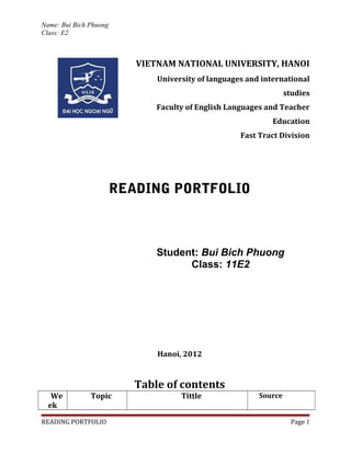 Name: Bui Bich Phuong
Class: E2



                           VIETNAM NATIONAL UNIVERSITY, HANOI
                               University of languages and international
                                                                   studies
                               Faculty of English Languages and Teacher
                                                              Education
                                                     Fast Tract Division




                        READING PORTFOLIO



                               Student: Bui Bich Phuong
                                     Class: 11E2




                               Hanoi, 2012


                           Table of contents
   We          Topic                 Tittle               Source
  ek

READING PORTFOLIO                                                    Page 1
 