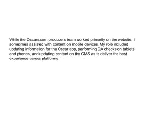 While the Oscars.com producers team worked primarily on the website, I
sometimes assisted with content on mobile devices. My role included
updating information for the Oscar app, performing QA checks on tablets
and phones, and updating content on the CMS as to deliver the best
experience across platforms.
 