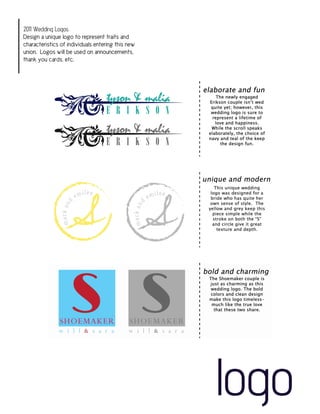 2011 Wedding Logos
Design a unique logo to represent traits and
characteristics of individuals entering this new
union. Logos will be used on announcements,
thank you cards, etc.




                                                   logo
 