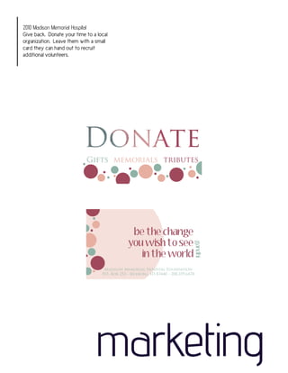 2010 Madison Memorial Hospital
Give back. Donate your time to a local
organization. Leave them with a small
card they can hand out to recruit
additional volunteers.




                            Gifts memorials tributes




                                                 be the change
                                                you wish to see
                                                                                     gandhi




                                                   in the world
                                    Madison Memorial Hospital Foundation
                                   P.O. Box 252 - Rexburg, ID 83440 - 208.359.6478




                                marketing
 