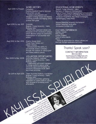 WORK HISTORY                                     EDUCATIONAL ACHIEVEMENTS
  April 2010 to Present     Consultant                                       Brigham Young University - Idaho
                            Kaylissa Spurlock Creative Services              Bachelors of Science in Communication
                            Everywhere you are                               Areas of focus: Visual & Organizational Communication
                              Freelance photographer and                       Relevant course work: Visual Media, Photojournalism,
                            designer working toward developing               Advanced Visual Media, New Media & Strategies,
                            a diverse portfolio and helping others           Digital Imaging, Online Media
                            achieve their goals
                                                                             Inbound Marketing University [via Hubspot]
 April 2010 to July 2011    Scheduler                                        Internet Marketing Certification
                            Brigham Young University - Idaho                 Anticipated October 2011
                            Rexburg, Idaho
                              Effectively organized venues and               CULTURAL EXPERIENCES
                            resources on the university’s campus             Qeubec, Canada
                            which allowed campus & community                 Paris, France
                            organizations to successfully host               London, England
                            events                                           Turks & Caicos Islands
                                                                             Mexico
Aug 2010 to Dec 2010        Graphic Design Intern                               Gained an appreciation for various cultures and
                            Those Crazy Sisters, LLC                         lifestyles through exploration and study.
                            Gilbert, Arizona

                                                                                          Thanks! Speak soon?
                              Demonstrated the ability to
                            successfully brand a company
                            through the creation of various print
                            and media publicity pieces.                                     CONTACT INFORMATION
                                                                                                     860.462.3832
                            VOLUNTEER OPPORTUNITIES                                          kaylissaspurlock@gmail.com
May 2009 to Dec 2009        Activities Publicity Volunteer                                    www.kaylissaspurlock.com
                            Brigham Young University - Idaho
                            Rexburg, Idaho




                                                                                                         K
                              Collaborated with event managers




                                                                                                       C
                            to design publicity pieces using
                            university approved templates for




                                                                                                     O
                            university sponsored social, talent,




                                                                                                    L
                            and fitness activities




                                                                                                  R
  Jan 2011 to April 2011    Talent Activities Publicity Coordinator
                            Brigham Young University - Idaho




                                                                                 U
                            Rexburg, Idaho
                              Initialized committee, gathering




                                                                               P
                            volunteers to create publicity pieces




               S
                            with the goal of increasing event
                            attendance.                                                                  ter
                                                                                                      get elief
                                                                                                    o- b ic                      m
                                                                                                gg d                        icis
                                                                                             kin eyon rk eth




             A
                                                                                           or d b                      crit
                                                                                        dw            wo          rom ity
                                                                                     Har ganize rong sition earn f reativ




           S
                                                                                      Or er st dispo t & l e & c
                                                                                        Sup eery accep ectiv




        IS
                                                                                                                        s
                                                                                         Ch le to ersp er s need
                                                                                                    p arn her
                                                                                           Ab ique le ot




      L
                                                                 nds                        Un isitive e to
                                                              tre phy                         Inq entiv




    Y
                                                            f
                                                        re o ra       ll                        Att
                                                     wa typog or we s




   A
                                                   A f
                                                     ro       col rule
                                                  we e and esign esign s




 K
                                                o
                                             e p pac k d red ue
                                         s th ses s brea e of chniq are
                                        d U
                                    tan            to ledg y te oftw ds
                              d ers             en
                                             wh know graph iting s tanda
                                                                         r
                           Un            ws reat oto ed b s
                                     Kno G s ph age we
                                              sp     im SS
                                           Gra ert in ML/C
                                            Exp ys HT
                                               e
                                            Ob
 