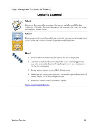 Project Management Fundamentals Workshop 
Lessons Learned 
What? 
Document that stores what was done right, wrong, and what would be done 
differently. It identifies the cause of variances, the reason for the corrective action, 
and any other lessons learned. 
When? 
Documentation of lessons learned should begin in the project implementation and 
control phase and continue through the project completion phase. 
How? 
1. Maintain a lessons learned log throughout the life of the project. 
2. Capture lessons learned as close as possible to the learning opportunity 
(e.g., after an issue has been resolved, change in scope has occurred, or a 
risk has been mitigated). 
3. Review lessons learned as part of Risk Management. 
4. Identify project management processes that can be improved as a result of 
lessons learned and make the improvements. 
5. Summarize lessons learned in the Final Report. 
View a lessons learned checklist. 
Notebook Overview 11 
 