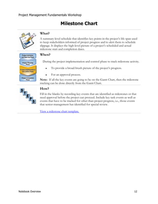 Project Management Fundamentals Workshop 
Milestone Chart 
What? 
A summary-level schedule that identifies key points in the project’s life span used 
to keep stakeholders informed of project progress and to alert them to schedule 
slippage. It displays the high-level picture of a project’s scheduled and actual 
milestone start and completion dates. 
When? 
During the project implementation and control phase to track milestone activity. 
Ɣ To provide a broad-brush picture of the project’s progress. 
Ɣ For an approval process. 
Note: If all the key events are going to be on the Gantt Chart, then the milestone 
tracking can be done directly from the Gantt Chart. 
How? 
Fill in the blanks by recording key events that are identified as milestones or that 
need approval before the project can proceed. Include key task events as well as 
events that have to be tracked for other than project progress, i.e., those events 
that senior management has identified for special review. 
View a milestone chart template. 
Notebook Overview 12 
 