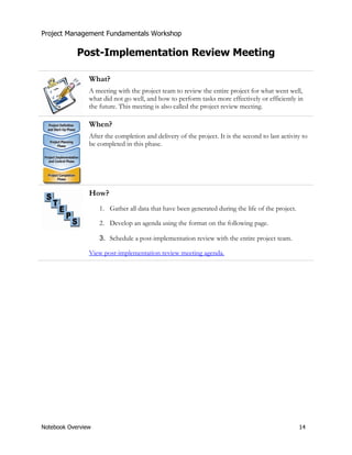 Project Management Fundamentals Workshop 
Post-Implementation Review Meeting 
What? 
A meeting with the project team to review the entire project for what went well, 
what did not go well, and how to perform tasks more effectively or efficiently in 
the future. This meeting is also called the project review meeting. 
When? 
After the completion and delivery of the project. It is the second to last activity to 
be completed in this phase. 
How? 
1. Gather all data that have been generated during the life of the project. 
2. Develop an agenda using the format on the following page. 
3. Schedule a post-implementation review with the entire project team. 
View post-implementation review meeting agenda. 
Notebook Overview 14 
 