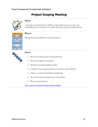 Project Management Fundamentals Workshop 
Project Scoping Meeting 
What? 
A meeting to determine the availability of potential resources to gain early 
stakeholder buy-in and clarify or confirm the project goals and requirements. 
When? 
During the project definition and start-up phase. 
How? 
1. Review the project goals and requirements. 
2. Discuss the high-level benefits. 
3. Determine potential high-level risks. 
4. Confirm resource appropriateness for project and availability. 
5. Clarify or confirm stakeholder membership. 
6. Review the critical requirements of the project. 
7. Review project charter. 
View a project scoping meeting agenda template. 
Notebook Overview 16 
 