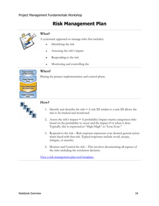 Project Management Fundamentals Workshop 
Risk Management Plan 
What? 
A systematic approach to manage risks that includes: 
Ɣ Identifying the risk 
Ɣ Assessing the risk’s impact 
Ɣ Responding to the risk 
Ɣ Monitoring and controlling the 
When? 
During the project implementation and control phase. 
How? 
1. Identify and describe the risk Ɇ A risk ID similar to a task ID allows the 
risk to be tracked and monitored. 
2. Assess the risk’s impact Ɇ A probability/impact matrix categorizes risks 
based on the probability to occur and the impact if or when it does. 
Typically, this is expressed as “High/High” to “Low/Low.” 
3. Respond to the risk – Risk response represents your desired general action 
when faced with that risk. Typical responses include avoid, accept, 
mitigate, or transfer. 
4. Monitor and Control the risk – This involves documenting all aspects of 
the risks including the resolution decision. 
View a risk management plan tool/template. 
Notebook Overview 18 
 