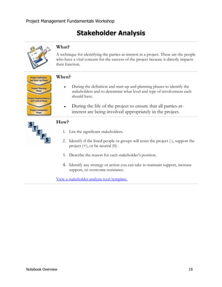 Project Management Fundamentals Workshop 
Stakeholder Analysis 
What? 
A technique for identifying the parties-at-interest in a project. These are the people 
who have a vital concern for the success of the project because it directly impacts 
their function. 
When? 
Ɣ During the definition and start-up and planning phases to identify the 
stakeholders and to determine what level and type of involvement each 
should have. 
Ɣ During the life of the project to ensure that all parties-at-interest 
are being involved appropriately in the project. 
How? 
1. List the significant stakeholders. 
2. Identify if the listed people or groups will resist the project (-), support the 
project (+), or be neutral (0). 
3. Describe the reason for each stakeholder’s position. 
4. Identify any strategy or action you can take to maintain support, increase 
support, or overcome resistance. 
View a stakeholder analysis tool/template. 
Notebook Overview 19 
 