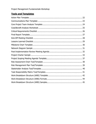 Project Management Fundamentals Workshop 
Tools and Templates 
Action Plan Template ............................................................................................ 22 
Communications Plan Template ............................................................................. 23 
Core Project Team Analysis Template ..................................................................... 24 
Cost/Benefit Analysis Worksheet ............................................................................ 25 
Critical Requirements Checklist .............................................................................. 26 
Final Report Template........................................................................................... 27 
Kick-Off Meeting Checklist ..................................................................................... 28 
Lessons Learned Checklist ..................................................................................... 29 
Milestone Chart Template...................................................................................... 30 
Network Diagram Sample ...................................................................................... 31 
Post-Implementation Review Meeting Agenda......................................................... 32 
Project Charter Sample ......................................................................................... 33 
Project Scoping Meeting Agenda Template.............................................................. 37 
Risk Assessment Chart Tool/Template .................................................................... 38 
Risk Management Plan Tool/Template .................................................................... 39 
Stakeholder Analysis Tool/Template ....................................................................... 40 
Task Responsibility Matrix Tool/Template................................................................ 41 
Work Breakdown Structure (WBS) Template ........................................................... 42 
Work Breakdown Structure (WBS) Formats............................................................. 44 
Work Breakdown Structure (WBS) Samples............................................................. 45 
 