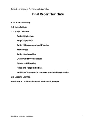 Project Management Fundamentals Workshop 
Final Report Template 
Executive Summary 
1.0 Introduction 
2.0 Project Review 
Project Objectives 
Project Approach 
Project Management and Planning 
Technology 
Project Deliverables 
Quality and Process Issues 
Resource Utilization 
Roles and Responsibilities 
Problems/Changes Encountered and Solutions Effected 
3.0 Lessons Learned 
Appendix A: Post-implementation Review Session 
Notebook Tools and Templates 27 
 