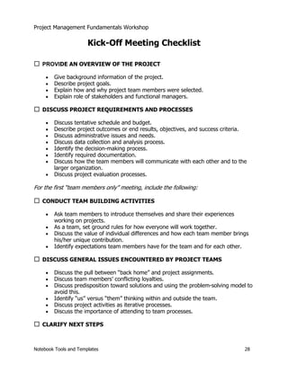 Project Management Fundamentals Workshop 
Kick-Off Meeting Checklist 
… PROVIDE AN OVERVIEW OF THE PROJECT 
x Give background information of the project. 
x Describe project goals. 
x Explain how and why project team members were selected. 
x Explain role of stakeholders and functional managers. 
… DISCUSS PROJECT REQUIREMENTS AND PROCESSES 
x Discuss tentative schedule and budget. 
x Describe project outcomes or end results, objectives, and success criteria. 
x Discuss administrative issues and needs. 
x Discuss data collection and analysis process. 
x Identify the decision-making process. 
x Identify required documentation. 
x Discuss how the team members will communicate with each other and to the 
larger organization. 
x Discuss project evaluation processes. 
For the first “team members only” meeting, include the following: 
… CONDUCT TEAM BUILDING ACTIVITIES 
x Ask team members to introduce themselves and share their experiences 
working on projects. 
x As a team, set ground rules for how everyone will work together. 
x Discuss the value of individual differences and how each team member brings 
his/her unique contribution. 
x Identify expectations team members have for the team and for each other. 
… DISCUSS GENERAL ISSUES ENCOUNTERED BY PROJECT TEAMS 
x Discuss the pull between “back home” and project assignments. 
x Discuss team members’ conflicting loyalties. 
x Discuss predisposition toward solutions and using the problem-solving model to 
avoid this. 
x Identify “us” versus “them” thinking within and outside the team. 
x Discuss project activities as iterative processes. 
x Discuss the importance of attending to team processes. 
… CLARIFY NEXT STEPS 
Notebook Tools and Templates 28 
 