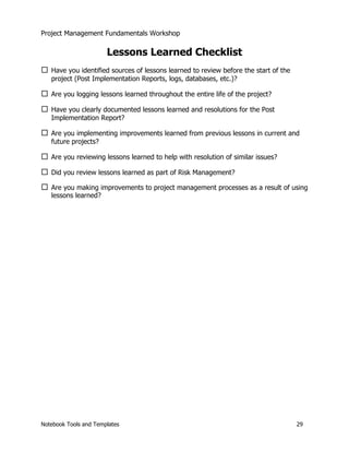 Project Management Fundamentals Workshop 
Lessons Learned Checklist 
… Have you identified sources of lessons learned to review before the start of the 
project (Post Implementation Reports, logs, databases, etc.)? 
… Are you logging lessons learned throughout the entire life of the project? 
… Have you clearly documented lessons learned and resolutions for the Post 
Implementation Report? 
… Are you implementing improvements learned from previous lessons in current and 
future projects? 
… Are you reviewing lessons learned to help with resolution of similar issues? 
… Did you review lessons learned as part of Risk Management? 
… Are you making improvements to project management processes as a result of using 
lessons learned? 
Notebook Tools and Templates 29 
 
