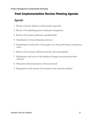 Project Management Fundamentals Workshop 
Post-Implementation Review Meeting Agenda 
Agenda 
1. Review of project objectives and the project approach 
2. Review of the planning process and project management 
3. Review of the project milestones and deliverables 
4. Identification of successful project elements 
5. Identification of and review of the quality, cost, time, performance, and process 
issues 
6. Review of the resource utilization and roles and responsibilities 
7. Identification and review of the problems/changes encountered and their 
solutions 
8. Discussion and documentation of lessons learned 
9. Recognition of and rewards for the project team and team members 
Notebook Tools and Templates 32 
 