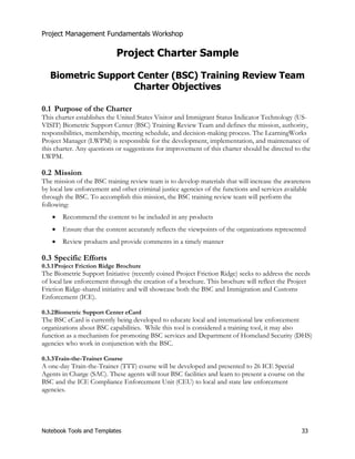 Project Management Fundamentals Workshop 
Project Charter Sample 
Biometric Support Center (BSC) Training Review Team 
Charter Objectives 
0.1 Purpose of the Charter 
This charter establishes the United States Visitor and Immigrant Status Indicator Technology (US-VISIT) 
Biometric Support Center (BSC) Training Review Team and defines the mission, authority, 
responsibilities, membership, meeting schedule, and decision-making process. The LearningWorks 
Project Manager (LWPM) is responsible for the development, implementation, and maintenance of 
this charter. Any questions or suggestions for improvement of this charter should be directed to the 
LWPM. 
0.2 Mission 
The mission of the BSC training review team is to develop materials that will increase the awareness 
by local law enforcement and other criminal justice agencies of the functions and services available 
through the BSC. To accomplish this mission, the BSC training review team will perform the 
following: 
x Recommend the content to be included in any products 
x Ensure that the content accurately reflects the viewpoints of the organizations represented 
x Review products and provide comments in a timely manner 
0.3 Specific Efforts 
0.3.1 Project Friction Ridge Brochure 
The Biometric Support Initiative (recently coined Project Friction Ridge) seeks to address the needs 
of local law enforcement through the creation of a brochure. This brochure will reflect the Project 
Friction Ridge-shared initiative and will showcase both the BSC and Immigration and Customs 
Enforcement (ICE). 
0.3.2 Biometric Support Center eCard 
The BSC eCard is currently being developed to educate local and international law enforcement 
organizations about BSC capabilities. While this tool is considered a training tool, it may also 
function as a mechanism for promoting BSC services and Department of Homeland Security (DHS) 
agencies who work in conjunction with the BSC. 
0.3.3 Train-the-Trainer Course 
A one-day Train-the-Trainer (TTT) course will be developed and presented to 26 ICE Special 
Agents in Charge (SAC). These agents will tour BSC facilities and learn to present a course on the 
BSC and the ICE Compliance Enforcement Unit (CEU) to local and state law enforcement 
agencies. 
Notebook Tools and Templates 33 
 
