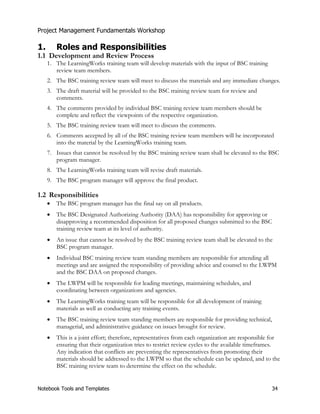 Project Management Fundamentals Workshop 
1. Roles and Responsibilities 
1.1 Development and Review Process 
1. The LearningWorks training team will develop materials with the input of BSC training 
review team members. 
2. The BSC training review team will meet to discuss the materials and any immediate changes. 
3. The draft material will be provided to the BSC training review team for review and 
comments. 
4. The comments provided by individual BSC training review team members should be 
complete and reflect the viewpoints of the respective organization. 
5. The BSC training review team will meet to discuss the comments. 
6. Comments accepted by all of the BSC training review team members will be incorporated 
into the material by the LearningWorks training team. 
7. Issues that cannot be resolved by the BSC training review team shall be elevated to the BSC 
program manager. 
8. The LearningWorks training team will revise draft materials. 
9. The BSC program manager will approve the final product. 
1.2 Responsibilities 
x The BSC program manager has the final say on all products. 
x The BSC Designated Authorizing Authority (DAA) has responsibility for approving or 
disapproving a recommended disposition for all proposed changes submitted to the BSC 
training review team at its level of authority. 
x An issue that cannot be resolved by the BSC training review team shall be elevated to the 
BSC program manager. 
x Individual BSC training review team standing members are responsible for attending all 
meetings and are assigned the responsibility of providing advice and counsel to the LWPM 
and the BSC DAA on proposed changes. 
x The LWPM will be responsible for leading meetings, maintaining schedules, and 
coordinating between organizations and agencies. 
x The LearningWorks training team will be responsible for all development of training 
materials as well as conducting any training events. 
x The BSC training review team standing members are responsible for providing technical, 
managerial, and administrative guidance on issues brought for review. 
x This is a joint effort; therefore, representatives from each organization are responsible for 
ensuring that their organization tries to restrict review cycles to the available timeframes. 
Any indication that conflicts are preventing the representatives from promoting their 
materials should be addressed to the LWPM so that the schedule can be updated, and to the 
BSC training review team to determine the effect on the schedule. 
Notebook Tools and Templates 34 
 